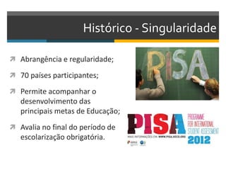 Histórico - Singularidade
 Abrangência e regularidade;
 70 países participantes;
 Permite acompanhar o
desenvolvimento das
principais metas de Educação;
 Avalia no final do período de
escolarização obrigatória.
 