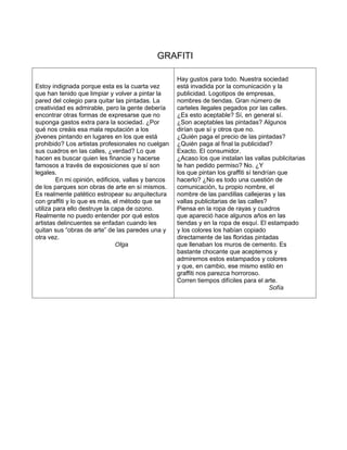GRAFITI

                                                     Hay gustos para todo. Nuestra sociedad
Estoy indignada porque esta es la cuarta vez         está invadida por la comunicación y la
que han tenido que limpiar y volver a pintar la      publicidad. Logotipos de empresas,
pared del colegio para quitar las pintadas. La       nombres de tiendas. Gran número de
creatividad es admirable, pero la gente debería      carteles ilegales pegados por las calles.
encontrar otras formas de expresarse que no          ¿Es esto aceptable? Sí, en general sí.
suponga gastos extra para la sociedad. ¿Por          ¿Son aceptables las pintadas? Algunos
qué nos creáis esa mala reputación a los             dirían que sí y otros que no.
jóvenes pintando en lugares en los que está          ¿Quién paga el precio de las pintadas?
prohibido? Los artistas profesionales no cuelgan     ¿Quién paga al final la publicidad?
sus cuadros en las calles, ¿verdad? Lo que           Exacto. El consumidor.
hacen es buscar quien les financie y hacerse         ¿Acaso los que instalan las vallas publicitarias
famosos a través de exposiciones que sí son          te han pedido permiso? No. ¿Y
legales.                                             los que pintan los graffiti sí tendrían que
         En mi opinión, edificios, vallas y bancos   hacerlo? ¿No es todo una cuestión de
de los parques son obras de arte en sí mismos.       comunicación, tu propio nombre, el
Es realmente patético estropear su arquitectura      nombre de las pandillas callejeras y las
con graffiti y lo que es más, el método que se       vallas publicitarias de las calles?
utiliza para ello destruye la capa de ozono.         Piensa en la ropa de rayas y cuadros
Realmente no puedo entender por qué estos            que apareció hace algunos años en las
artistas delincuentes se enfadan cuando les          tiendas y en la ropa de esquí. El estampado
quitan sus “obras de arte” de las paredes una y      y los colores los habían copiado
otra vez.                                            directamente de las floridas pintadas
                                Olga                 que llenaban los muros de cemento. Es
                                                     bastante chocante que aceptemos y
                                                     admiremos estos estampados y colores
                                                     y que, en cambio, ese mismo estilo en
                                                     graffiti nos parezca horroroso.
                                                     Corren tiempos difíciles para el arte.
                                                                                          Sofía
 