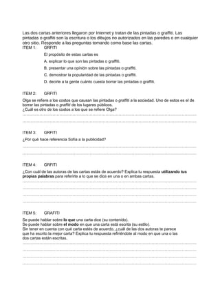 Las dos cartas anteriores llegaron por Internet y tratan de las pintadas o graffiti. Las
pintadas o graffiti son la escritura o los dibujos no autorizados en las paredes o en cualquier
otro sitio. Responde a las preguntas tomando como base las cartas.
ITEM 1:     GRFITI
            El propósito de estas cartas es
            A. explicar lo que son las pintadas o graffiti.
            B. presentar una opinión sobre las pintadas o graffiti.
            C. demostrar la popularidad de las pintadas o graffiti.
            D. decirle a la gente cuánto cuesta borrar las pintadas o graffiti.

ITEM 2:     GRFITI
Olga se refiere a los costos que causan las pintadas o graffiti a la sociedad. Uno de estos es el de
borrar las pintadas o graffiti de los lugares públicos.
¿Cuál es otro de los costos a los que se refiere Olga?
……………………………………………………………………………………………………………………
……………………………………………………………………………………………………………………

ITEM 3:     GRFITI
¿Por qué hace referencia Sofía a la publicidad?
……………………………………………………………………………………………………………………
……………………………………………………………………………………………………………………

ITEM 4:     GRFITI
¿Con cuál de las autoras de las cartas estás de acuerdo? Explica tu respuesta utilizando tus
propias palabras para referirte a lo que se dice en una o en ambas cartas.
……………………………………………………………………………………………………………………
……………………………………………………………………………………………………………………
……………………………………………………………………………………………………………………
……………………………………………………………………………………………………………………

ITEM 5:     GRAFITI
Se puede hablar sobre lo que una carta dice (su contenido).
Se puede hablar sobre el modo en que una carta está escrita (su estilo).
Sin tener en cuenta con qué carta estés de acuerdo, ¿cuál de las dos autoras te parece
que ha escrito la mejor carta? Explica tu respuesta refiriéndote al modo en que una o las
dos cartas están escritas.
……………………………………………………………………………………………………………………
……………………………………………………………………………………………………………………
……………………………………………………………………………………………………………………
……………………………………………………………………………………………………………………
 