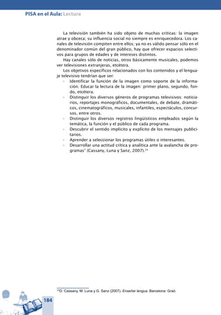 184
PISA en el Aula: Lectura
La televisión también ha sido objeto de muchas críticas: la imagen
atrae y obceca; su influencia social no siempre es enriquecedora. Los ca-
nales de televisión compiten entre ellos; ya no es válido pensar sólo en el
denominador común del gran público, hay que ofrecer espacios selecti-
vos para grupos de edades y de intereses distintos.
Hay canales sólo de noticias, otros básicamente musicales, podemos
ver televisiones extranjeras, etcétera.
Los objetivos específicos relacionados con los contenidos y el lengua-
je televisivo tendrían que ser:
- 	 Identificar la función de la imagen como soporte de la informa-
ción. Educar la lectura de la imagen: primer plano, segundo, fon-
do, etcétera.
- 	 Distinguir los diversos géneros de programas televisivos: noticia-
rios, reportajes monográficos, documentales, de debate, dramáti-
cos, cinematográficos, musicales, infantiles, espectáculos, concur-
sos, entre otros.
- 	 Distinguir los diversos registros lingüísticos empleados según la
temática, la función y el público de cada programa.
- 	 Descubrir el sentido implícito y explícito de los mensajes publici-
tarios.
- 	 Aprender a seleccionar los programas útiles o interesantes.
- 	 Desarrollar una actitud crítica y analítica ante la avalancha de pro-
gramas” (Cassany, Luna y Sanz, 2007).24
24
D. Cassany, M. Luna y G. Sanz (2007). Enseñar lengua. Barcelona: Graó.
 