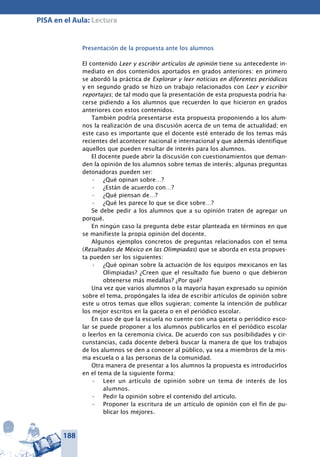 188
PISA en el Aula: Lectura
Presentación de la propuesta ante los alumnos
El contenido Leer y escribir artículos de opinión tiene su antecedente in-
mediato en dos contenidos aportados en grados anteriores: en primero
se abordó la práctica de Explorar y leer no­ticias en diferen­tes periódicos
y en segundo grado se hizo un trabajo relacionados con Leer y escribir
reportajes; de tal modo que la presentación de esta propuesta podría ha-
cerse pidiendo a los alumnos que recuerden lo que hicieron en grados
anteriores con estos contenidos.
También podría presentarse esta propuesta proponiendo a los alum-
nos la realización de una discusión acerca de un tema de actualidad; en
este caso es importante que el docente esté enterado de los temas más
recientes del acontecer nacional e internacional y que además identifique
aquellos que pueden resultar de interés para los alumnos.
El docente puede abrir la discusión con cuestionamientos que deman-
den la opinión de los alumnos sobre temas de interés; algunas preguntas
detonadoras pueden ser:
¿Qué opinan sobre…?•	
¿Están de acuerdo con…?•	
¿Qué piensan de…?•	
¿Qué les parece lo que se dice sobre…?•	
Se debe pedir a los alumnos que a su opinión traten de agregar un
porqué.
En ningún caso la pregunta debe estar planteada en términos en que
se manifieste la propia opinión del docente.
Algunos ejemplos concretos de preguntas relacionados con el tema
(Resultados de México en las Olimpiadas) que se aborda en esta propues-
ta pueden ser los siguientes:
¿Qué opinan sobre la actuación de los equipos mexicanos en las•	
Olimpiadas? ¿Creen que el resultado fue bueno o que debieron
obtenerse más medallas? ¿Por qué?
Una vez que varios alumnos o la mayoría hayan expresado su opinión
sobre el tema, propóngales la idea de escribir artículos de opinión sobre
este u otros temas que ellos sugieran; comente la intención de publicar
los mejor escritos en la gaceta o en el periódico escolar.
En caso de que la escuela no cuente con una gaceta o periódico esco-
lar se puede proponer a los alumnos publicarlos en el periódico escolar
o leerlos en la ceremonia cívica. De acuerdo con sus posibilidades y cir-
cunstancias, cada docente deberá buscar la manera de que los trabajos
de los alumnos se den a conocer al público, ya sea a miembros de la mis-
ma escuela o a las personas de la comunidad.
Otra manera de presentar a los alumnos la propuesta es introducirlos
en el tema de la siguiente forma:
Leer un artículo de opinión sobre un tema de interés de los•	
alumnos.
Pedir la opinión sobre el contenido del artículo.•	
Proponer la escritura de un artículo de opinión con el fin de pu-•	
blicar los mejores.
 