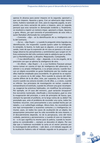 97
Propuestas didácticas para el desarrollo de la Competencia lectora
apenas le alcanza para poner impares en la segunda; apostaré a
que son impares. Apuesta y gana. Con un adversario algo menos
tonto, hubiera razonado así: éste, para la segunda jugada, se pro-
pondrá una mera variación de pares a impares, pero en seguida
pensará que esta variación es demasiado evidente y, finalmente,
se resolverá a repetir un número impar; apostaré a impar. Apuesta
y gana. Ahora, ¿en qué consistía el procedimiento de este niño a
quien llamaban afortunado los compañeros?”
—Consistía —dije— en la identificación de su inteligencia con
la del contrario.
—Así es —dijo Dupin— y cuando le pregunté cómo lograba esa
identificación, me respondió: cuando quiero saber lo inteligente,
lo estúpido, lo bueno, lo malo que es alguien, o en qué está pen-
sando, trato de que la expresión de mi cara se parezca a la suya y
luego observo los pensamientos y sentimientos que surgen en mí.
Esta contestación del niño contiene toda la sabiduría que se atribu-
yen La Rochefoucauld, La Bruyére, Maquiavelo, Campanella.
—Y esa identificación —dije— depende, si no me engaño, de la
precisión con que se adivina la inteligencia de otro.
—En efecto —dijo Dupin—, G. y sus hombres fracasan porque
nunca toman en cuenta el tipo de inteligencia del adversario; se
atienen a su propia inteligencia, a su propia astucia; cuando bus-
can un objeto escondido se guían fatalmente por los medios que
ellos habrían empleado para esconderlo. En general no se equivo-
can; su astucia es la del vulgo. Pero cuando la astucia del delin-
cuente difiere de la de ellos, éste, por supuesto, los derroca. Así
ocurre cuando esa astucia excede a la de ellos, y, a veces, cuando
es inferior. Sus principios de investigación no varían; cuando es
extraordinario el estímulo, cuando les ofrecen una gran recompen-
sa, exageran las prácticas habituales, sin modificar los principios.
Por ejemplo, en el caso del ministro, ¿qué variación ensayaron?
Ese escrutinio numerado, clasificado y microscópico ¿qué es sino
la exageración del principio, o serie de principios de busca, que,
siempre ha ejercido el prefecto, en la larga rutina de su deber? Ha
postulado que, ante el problema de esconder una carta, todos los
hombres recurren, sino precisamente a una cavidad hecha por un
taladro, a un subterfugio análogo. Ahora bien, los escondrijos de
ese tipo corresponden a ocasiones comunes y a inteligencias co-
munes; pues, en todos los casos de ocultación de un objeto, los
pesquisantes presumen que ha sido escondido de esta manera, y
el descubrimiento depende, no de la perspicacia, sino del mero
cuidado, paciencia y perseverancia; y cuando el caso es importan-
te —o lo que significa lo mismo para la policía, cuando la recom-
pensa es considerable—, siempre se descubre el objeto. Por eso
dije que si hubieran escondido la carta en el sector previsto por
la investigación del prefecto —vale decir, si el método seguido en
la ocultación hubiera sido el método seguido en la pesquisa—, el
 