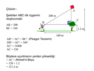 Çözüm :
                                                A
Şekilden ABC dik üçgenini       200 m
oluşturursak:                                       C
                            B
AB = 200
BC = 160                                            1.2 m

                                        160 m
AB2 = AC2 + BC2 (Pisagor Teoremi)
2002 = AC2 + 1602
AC2 = 14400
AC = 120

Böylece uçurtmanın yerden yüksekliği:
= AC + Ahmet’in Boyu
= 120 + 1.2
= 121.2 m
 
