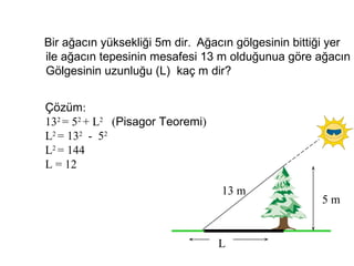 Bir ağacın yüksekliği 5m dir. Ağacın gölgesinin bittiği yer
ile ağacın tepesinin mesafesi 13 m olduğunua göre ağacın
Gölgesinin uzunluğu (L) kaç m dir?


Çözüm:
132 = 52 + L2 (Pisagor Teoremi)
L2 = 132 - 52
L2 = 144
L = 12

                                  13 m
                                                     5m


                                  L
 
