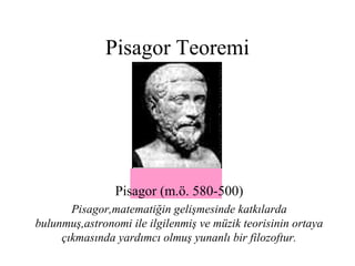 Pisagor Teoremi




                Pisagor (m.ö. 580-500)
       Pisagor,matematiğin gelişmesinde katkılarda
bulunmuş,astronomi ile ilgilenmiş ve müzik teorisinin ortaya
     çıkmasında yardımcı olmuş yunanlı bir filozoftur.
 