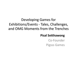 Developing Games for
Exhibitions/Events - Tales, Challenges,
and OMG Moments from the Trenches
Pisal Setthawong
Co-Founder
Pigsss Games
 