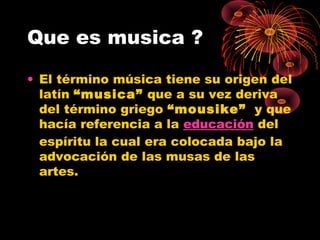Que es musica ?
• El término música tiene su origen del
latín “musica” que a su vez deriva
del término griego “mousike”  y que
hacía referencia a la educación del
espíritu la cual era colocada bajo la
advocación de las musas de las
artes.
 