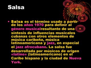 Salsa
• Salsa es el término usado a partir
de los años 1970 para definir al 
género musicalresultante de una
síntesis de influencias musicales
cubanas con otros elementos de
música caribeña, música
latinoamericana y jazz, en especial
el jazz afrocubano. La salsa fue
desarrollada por músicos de origen 
«latino» (latinoamericano) en el
Caribe hispano y la ciudad de Nueva
York.
 