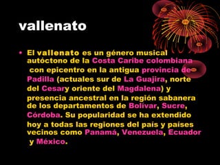 vallenato
• El vallenato es un género musical
autóctono de la Costa Caribe colombiana
 con epicentro en la antigua provincia de
Padilla (actuales sur de La Guajira, norte
del Cesary oriente del Magdalena) y
presencia ancestral en la región sabanera
de los departamentos de Bolívar, Sucre, 
Córdoba. Su popularidad se ha extendido
hoy a todas las regiones del país y países
vecinos como Panamá, Venezuela, Ecuador
 y México. 
 