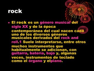 rock
• El rock es un género musical del 
siglo XX y de la época
contemporánea del cual nacen cada
uno de los diversos géneros
musicales derivados del rock and
roll.1 Suele interpretarse, entre otros
muchos instrumentos que
habitualmente se adicionan, con
guitarra, batería, bajo y, algunas
veces, instrumentos de teclado
como el órgano y elpiano.
 