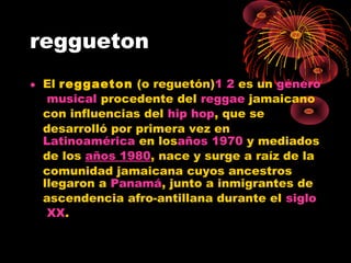reggueton
• El reggaeton (o reguetón)1 2 es un género
musical procedente del reggae jamaicano
con influencias del hip hop, que se
desarrolló por primera vez en 
Latinoamérica en losaños 1970 y mediados
de los años 1980, nace y surge a raíz de la
comunidad jamaicana cuyos ancestros
llegaron a Panamá, junto a inmigrantes de
ascendencia afro-antillana durante el siglo
XX.
 