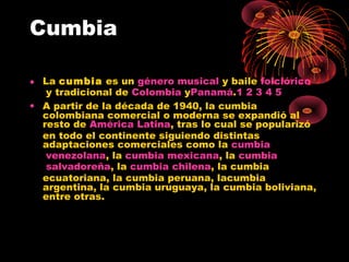 Cumbia
• La cumbia es un género musical y baile folclórico
 y tradicional de Colombia yPanamá.1 2 3 4 5
• A partir de la década de 1940, la cumbia
colombiana comercial o moderna se expandió al
resto de América Latina, tras lo cual se popularizó
en todo el continente siguiendo distintas
adaptaciones comerciales como la cumbia
venezolana, la cumbia mexicana, la cumbia
salvadoreña, la cumbia chilena, la cumbia
ecuatoriana, la cumbia peruana, lacumbia
argentina, la cumbia uruguaya, la cumbia boliviana,
entre otras.
 