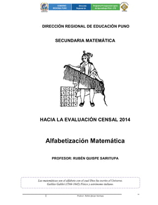 Profesor: Rubén Quispe Sairitupa 1 
GOBIERNO 
REGIONAL PUNO 
Dirección 
Regional de 
Programa Presupuestal Logros 
de Aprendizaje PELA - ETR 
2 
DIRECCIÓN REGIONAL DE EDUCACIÓN PUNO 
SECUNDARIA MATEMÁTICA 
HACIA LA EVALUACIÓN CENSAL 2014 
Alfabetización Matemática 
PROFESOR: RUBÉN QUISPE SAIRITUPA 
Las matemáticas son el alfabeto con el cual Dios ha escrito el Universo. 
Galileo Galilei (1564-1642) Físico y astrónomo italiano. 
 