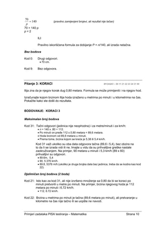 Primjeri zadataka PISA testiranja – Matematika Strana 10
140
70
=
p
(pravilno zamijenjeni brojevi, ali rezultat nije tačan)
70 = 140 p
p = 2
ILI
Pravilno iskorišćena formula za dobijanje P = n/140, ali izrada netačna.
Bez bodova
Kod 0: Drugi odgovori.
• 70 cm.
Kod 9: Bez odgovora.
Pitanje 3: KORACI M124Q03 – 00 11 21 22 23 24 31 99
Ilija zna da je njegov korak dug 0,80 metara. Formula se može primijeniti i na njegov hod.
Izračunajte kojom brzinom Ilija hoda izraženo u metrima po minuti i u kilometrima na čas.
Pokažite kako ste došli do rezultata.
BODOVANJE: KORACI 3
Maksimalan broj bodova
Kod 31: Tačni odgovori (jedinica nije neophodna) i za metre/minuti i za km/h:
• n = 140 x .80 = 112.
• Po minuti on pređe 112 x 0,80 metara = 89,6 metara.
• Hoda brzinom od 89,6 metara u minuti.
• Prema tome, brzina kojom se kreće je 5,38 ili 5,4 km/h.
Kod 31 važi ukoliko su oba data odgovora tačna (89,6 i 5,4), bez obzira na
to da li se izrada vidi ili ne. Imajte u vidu da su prihvatljive greške nastale
zaokruživanjem. Na primjer, 90 metara u minuti i 5,3 km/h (89 x 60)
prihvatljivi su odgovori.
• 89.6m, 5,4
• 90, 5.376 km/h.
• 89.8, 5376 m/h (ukoliko je druga brojka data bez jedinica, treba da se kodira kao kod
22).
Djelimičan broj bodova (2 boda)
Kod 21: Isto kao za kod 31, ali nije izvršeno množenje sa 0,80 da bi se koraci po
minuti pretvorili u metre po minuti. Na primjer, brzina njegovog hoda je 112
metara po minuti i 6,72 km/h.
• 112, 6.72 km/h.
Kod 22: Brzina u metrima po minuti je tačna (89,6 metara po minuti), ali pretvaranje u
kilometre na čas nije tačno ili se uopšte ne navodi.
 
