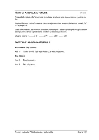 Primjeri zadataka PISA testiranja – Matematika Strana 102
Pitanje 2: NAJBOLJI AUTOMOBIL M704Q02
Proizvođač modela „Ca“ smatra da formula za izračunavanje ukupne ocjene modela nije
fer.
Napisati formulu za izračunavanje ukupne ocjene modela automobila tako da model „Ca“
bude pobjednik.
Vaša formula treba da obuhvati sve četiri promjenljive i treba napisati pravilo upisivanjem
četiri pozitivna broja u predviđene prostore u sljedećoj jednačini.
Ukupna ocjena = ......... x S + ......... x P + ......... x D + ......... x U
BODOVANJE: NAJBOLJI AUTOMOBIL 2
Maksimalan broj bodova
Kod 1: Tačno pravilo koje daje model „Ca“ kao pobjednika.
Bez bodova
Kod 0: Drugi odgovori.
Kod 9: Bez odgovora.
 