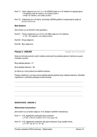 Primjeri zadataka PISA testiranja – Matematika Strana 13
Kod 11: Tačni odgovori za n=2, 3, 4, ali JEDNO polje za n=5 netačno ili nepopunjeno.
• Posljednje polje 40 netačno; sve ostalo je tačno.
• Polje ‘25’ netačno; sve ostalo je tačno.
Kod 12: Vrijednosti za n=5 tačne, ali postoji JEDNA greška ili nepopunjeno polje za
n=2 ili n=3 ili n=4.
Bez bodova
[Ovi kodovi su za DVIJE ili više grešaka.]
Kod 01: Tačne vrijednosti za n=2,3,4, ali OBA polja za n=5 netačna.
• I ‘25’ i ‘40’ pogrešni; sve ostalo je tačno.
Kod 02: Drugi odgovori.
Kod 99: Bez odgovora.
Pitanje 2: JABUKE M136Q02 - 00 11 12 13 14 15 99
Dvije su formule pomoću kojih možete izračunati broj stabala jabuka i četinara za gore
navedeni uzorak:
Broj stabala jabuke = n2
Broj stabala četinara = 8n
pri čemu je n broj redova sa stablima jabuka.
Postoji vrijednost n za koju je broj stabala jabuka jednak broju stabala četinara. Odredite
vrijednost n i prikažite postupak izračunavanja.
......................................................................................................................................................
........................................................................................................................................................
....................................................................................................................................................
......................................................................................................................................................
BODOVANJE: JABUKE 2
Maksimalan broj bodova
[Ovi kodovi su za tačan odgovor n=8, dobijen različitim metodama.]
Kod 11: n=8, algebarski postupak jasno prikazan.
• n2
=8n, n2
-8n=0, n(n-8)=0, n=0 i n=8, pa je n=8
Kod 12: n=8, algebarski postupak nije jasno prikazan ili ga uopšte nema.
• n2
= 82
= 64, 8n = 8 · 8 = 64
 