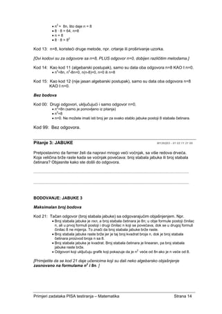 Primjeri zadataka PISA testiranja – Matematika Strana 14
• n2
= 8n, što daje n = 8
• 8 · 8 = 64, n=8
• n = 8
• 8 · 8 = 82
Kod 13: n=8, koristeći druge metode, npr. crtanje ili proširivanje uzorka.
[Ovi kodovi su za odgovore sa n=8, PLUS odgovor n=0, dobijen različitim metodama.]
Kod 14: Kao kod 11 (algebarski postupak), samo su data oba odgovora n=8 KAO I n=0.
• n2
=8n, n2
-8n=0, n(n-8)=0, n=0 ili n=8
Kod 15: Kao kod 12 (nije jasan algebarski postupak), samo su data oba odgovora n=8
KAO I n=0.
Bez bodova
Kod 00: Drugi odgovori, uključujući i samo odgovor n=0.
• n2
=8n (samo je ponovljeno iz pitanja)
• n2
=8
• n=0. Ne možete imati isti broj jer za svako stablo jabuke postoji 8 stabala četinara.
Kod 99: Bez odgovora.
Pitanje 3: JABUKE M136Q03 - 01 02 11 21 99
Pretpostavimo da farmer želi da napravi mnogo veći voćnjak, sa više redova drveća.
Koja veličina brže raste kada se voćnjak povećava: broj stabala jabuka ili broj stabala
četinara? Objasnite kako ste došli do odgovora.
......................................................................................................................................................
......................................................................................................................................................
BODOVANJE: JABUKE 3
Maksimalan broj bodova
Kod 21: Tačan odgovor (broj stabala jabuke) sa odgovarajućim objašnjenjem. Npr.
• Broj stabala jabuke je nxn, a broj stabala četinara je 8n; u obje formule postoji činilac
n, ali u prvoj formuli postoji i drugi činilac n koji se povećava, dok se u drugoj formuli
činilac 8 ne mijenja. To znači da broj stabala jabuke brže raste.
• Broj stabala jabuke raste brže jer je taj broj kvadrat broja n, dok je broj stabala
četinara proizvod broja n sa 8.
• Broj stabala jabuke je kvadrat. Broj stabala četinara je linearan, pa broj stabala
jabuke raste brže.
• Odgovori koji uključuju grafik koji pokazuje da je n2
veće od 8n ako je n veće od 8.
[Primijetite da se kod 21 daje učenicima koji su dali neko algebarsko objašnjenje
zasnovano na formulama n2
i 8n. ]
 