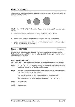 Primjeri zadataka PISA testiranja – Matematika Strana 16
M143: Kovanice
Potrebno je da dizajnirate novi skup kovanica. Kovanice se prave od srebra, kružnog su
oblika i različitih prečnika.
Istraživači su došli do zaključka da idealan skup kovanica treba da zadovoljava sljedeće
uslove:
• prečnici kovanica ne bi trebalo da su manji od 15 mm i veći od 45 mm.
• prečnik svake kovanice mora biti bar za najmanje 30% veći od prethodne.
• proizvode se samo kovanice čiji su prečnici cijeli brojevi izraženi u milimetrima (npr.
17 mm je dozvoljeno, 17,3 mm nije).
Pitanje 1: KOVANICE M143Q01-0 1 8 9
Potrebno je da dizajnirate skup kovanica koje zadovoljavaju gore navedene uslove.
Počnite sa kovanicom od 15 mm tako da vaš skup sadrži što je moguće više kovanica.
Odredite prečnike kovanica.
BODOVANJE: KOVANICE 1
CILJ ZADATKA: Razumijevanje i korišćenje složenih informacija pri izračunavanju.
Kod 1: 15 – 20 – 26 – 34 – 45. Rješenje je moguće predstaviti i crtežom kovanica sa
tačnim prečnicima, što se takođe prihvata kao kod 1.
Kod 8: Ponuđeni skup kovanica zadovoljava sva tri uslova, ali skup nije maksimalan,
(npr.15 – 21 – 29 – 39, ili 15 – 30 – 45)
ILI
Prva tri prečnika su tačna, dva posljednja netačna (15 – 20 – 26 –)
ILI
Prva četiri prečnika su tačna, posljednji netačan (15 – 20 – 26 – 34 –)
Kod 0: Drugi odgovori.
Kod 9: Bez odgovora.
 