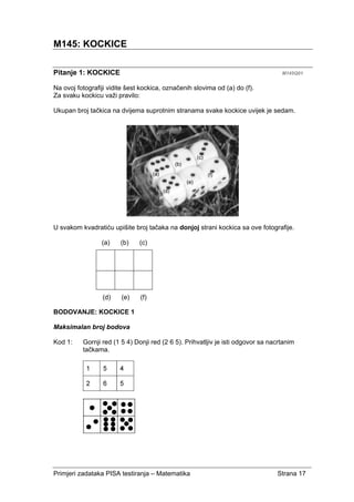 Primjeri zadataka PISA testiranja – Matematika Strana 17
M145: KOCKICE
Pitanje 1: KOCKICE M145Q01
Na ovoj fotografiji vidite šest kockica, označenih slovima od (a) do (f).
Za svaku kockicu važi pravilo:
Ukupan broj tačkica na dvijema suprotnim stranama svake kockice uvijek je sedam.
U svakom kvadratiću upišite broj tačaka na donjoj strani kockica sa ove fotografije.
(a) (b) (c)
(d) (e) (f)
BODOVANJE: KOCKICE 1
Maksimalan broj bodova
Kod 1: Gornji red (1 5 4) Donji red (2 6 5). Prihvatljiv je isti odgovor sa nacrtanim
tačkama.
 