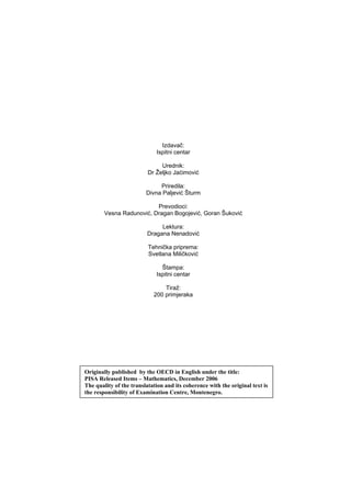 Izdavač:
Ispitni centar
Urednik:
Dr Željko Jaćimović
Priredila:
Divna Paljević Šturm
Prevodioci:
Vesna Radunović, Dragan Bogojević, Goran Šuković
Lektura:
Dragana Nenadović
Tehnička priprema:
Svetlana Miličković
Štampa:
Ispitni centar
Tiraž:
200 primjeraka
Originally published by the OECD in English under the title:
PISA Released Items – Mathematics, December 2006
The quality of the translatation and its coherence with the original text is
the responsibility of Examination Centre, Montenegro.
 