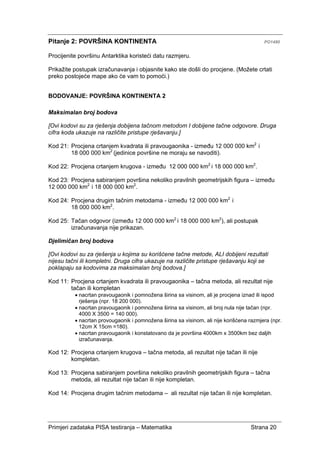 Primjeri zadataka PISA testiranja – Matematika Strana 20
Pitanje 2: POVRŠINA KONTINENTA PO1480
Procijenite površinu Antarktika koristeći datu razmjeru.
Prikažite postupak izračunavanja i objasnite kako ste došli do procjene. (Možete crtati
preko postojeće mape ako će vam to pomoći.)
BODOVANJE: POVRŠINA KONTINENTA 2
Maksimalan broj bodova
[Ovi kodovi su za rješenja dobijena tačnom metodom I dobijene tačne odgovore. Druga
cifra koda ukazuje na različite pristupe rješavanju.]
Kod 21: Procjena crtanjem kvadrata ili pravougaonika - između 12 000 000 km2
i
18 000 000 km2
(jedinice površine ne moraju se navoditi).
Kod 22: Procjena crtanjem krugova - između 12 000 000 km2
i 18 000 000 km2
.
Kod 23: Procjena sabiranjem površina nekoliko pravilnih geometrijskih figura – između
12 000 000 km2
i 18 000 000 km2
.
Kod 24: Procjena drugim tačnim metodama - između 12 000 000 km2
i
18 000 000 km2
.
Kod 25: Tačan odgovor (između 12 000 000 km2
i 18 000 000 km2
), ali postupak
izračunavanja nije prikazan.
Djelimičan broj bodova
[Ovi kodovi su za rješenja u kojima su korišćene tačne metode, ALI dobijeni rezultati
nijesu tačni ili kompletni. Druga cifra ukazuje na različite pristupe rješavanju koji se
poklapaju sa kodovima za maksimalan broj bodova.]
Kod 11: Procjena crtanjem kvadrata ili pravougaonika – tačna metoda, ali rezultat nije
tačan ili kompletan
• nacrtan pravougaonik i pomnožena širina sa visinom, ali je procjena iznad ili ispod
rješenja (npr. 18 200 000).
• nacrtan pravougaonik i pomnožena širina sa visinom, ali broj nula nije tačan (npr.
4000 X 3500 = 140 000).
• nacrtan provougaonik i pomnožena širina sa visinom, ali nije korišćena razmjera (npr.
12cm X 15cm =180).
• nacrtan pravougaonik i konstatovano da je površina 4000km x 3500km bez daljih
izračunavanja.
Kod 12: Procjena crtanjem krugova – tačna metoda, ali rezultat nije tačan ili nije
kompletan.
Kod 13: Procjena sabiranjem površina nekoliko pravilnih geometrijskih figura – tačna
metoda, ali rezultat nije tačan ili nije kompletan.
Kod 14: Procjena drugim tačnim metodama – ali rezultat nije tačan ili nije kompletan.
 