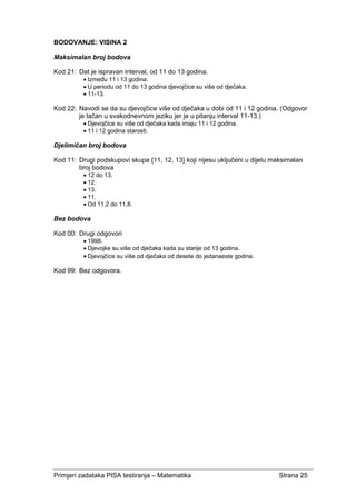 Primjeri zadataka PISA testiranja – Matematika Strana 25
BODOVANJE: VISINA 2
Maksimalan broj bodova
Kod 21: Dat je ispravan interval, od 11 do 13 godina.
• Između 11 i 13 godina.
• U periodu od 11 do 13 godina djevojčice su više od dječaka.
• 11-13.
Kod 22: Navodi se da su djevojčice više od dječaka u dobi od 11 i 12 godina. (Odgovor
je tačan u svakodnevnom jeziku jer je u pitanju interval 11-13.)
• Djevojčice su više od dječaka kada imaju 11 i 12 godina.
• 11 i 12 godina starosti.
Djelimičan broj bodova
Kod 11: Drugi podskupovi skupa {11, 12, 13} koji nijesu uključeni u dijelu maksimalan
broj bodova
• 12 do 13.
• 12.
• 13.
• 11.
• Od 11,2 do 11,8.
Bez bodova
Kod 00: Drugi odgovori
• 1998.
• Djevojke su više od dječaka kada su starije od 13 godina.
• Djevojčice su više od dječaka od desete do jedanaeste godine.
Kod 99: Bez odgovora.
 