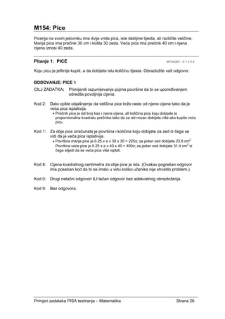 Primjeri zadataka PISA testiranja – Matematika Strana 26
M154: Pice
Picerija na svom jelovniku ima dvije vrste pica, iste debljine tijesta, ali različite veličine.
Manja pica ima prečnik 30 cm i košta 30 zeda. Veća pica ima prečnik 40 cm i njena
cijena iznosi 40 zeda.
Pitanje 1: PICE M154Q01 - 0 1 2 8 9
Koju picu je jeftinije kupiti, a da dobijete istu količinu tijesta. Obrazložite vaš odgovor.
BODOVANJE: PICE 1
CILJ ZADATKA: Primijeniti razumijevanje pojma površine da bi se upoređivanjem
odredila povoljnija cijena.
Kod 2: Dato opšte objašnjenje da veličina pice brže raste od njene cijene tako da je
veća pica isplativija.
• Prečnik pice je isti broj kao i njena cijena, ali količina pice koju dobijate je
proporcionalna kvadratu prečnika tako da za isti novac dobijate više ako kupite veću
picu.
Kod 1: Za obje pice izračunata je površina i količina koju dobijate za zed iz čega se
vidi da je veća pica isplativija.
• Površina manje pice je 0.25 x π x 30 x 30 = 225π; za jedan zed dobijate 23.6 cm2
Površina veće pice je 0.25 x π x 40 x 40 = 400π; za jedan zed dobijate 31.4 cm2
iz
čega slijedi da se veća pica više isplati.
Kod 8: Cijena kvadratnog centimetra za obje pice je ista. (Ovakav pogrešan odgovor
ima poseban kod da bi se imalo u vidu koliko učenika nije shvatilo problem.)
Kod 0: Drugi netačni odgovori ILI tačan odgovor bez adekvatnog obrazloženja.
Kod 9: Bez odgovora.
 