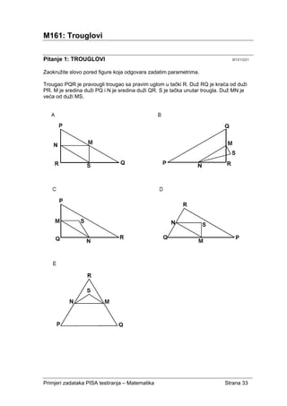Primjeri zadataka PISA testiranja – Matematika Strana 33
M161: Trouglovi
Pitanje 1: TROUGLOVI M161Q01
Zaokružite slovo pored figure koja odgovara zadatim parametrima.
Trougao PQR je pravougli trougao sa pravim uglom u tački R. Duž RQ je kraća od duži
PR. M je sredina duži PQ i N je sredina duži QR. S je tačka unutar trougla. Duž MN je
veća od duži MS.
 