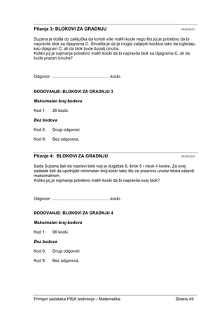 Primjeri zadataka PISA testiranja – Matematika Strana 49
Pitanje 3: BLOKOVI ZA GRADNJU M309Q03
Suzana je došla do zaključka da koristi više malih kocki nego što joj je potrebno da bi
napravila blok sa dijagrama C. Shvatila je da je mogla zalijepiti kockice tako da izgledaju
kao dijagram C, ali da blok bude šupalj iznutra.
Koliko joj je najmanje potrebno malih kocki da bi napravila blok sa dijagrama C, ali da
bude prazan iznutra?
Odgovor: ........................................................kocki.
BODOVANJE: BLOKOVI ZA GRADNJU 3
Maksimalan broj bodova
Kod 1: 26 kocki.
Bez bodova
Kod 0: Drugi odgovori.
Kod 9: Bez odgovora.
Pitanje 4: BLOKOVI ZA GRADNJU M309Q04
Sada Suzana želi da napravi blok koji je dugačak 6, širok 5 i visok 4 kocke. Za ovaj
zadatak želi da upotrijebi minimalan broj kocki tako što će prazninu unutar bloka ostaviti
maksimalnom.
Koliko joj je najmanje potrebno malih kocki da bi napravila ovaj blok?
Odgovor: ........................................................kocki.
BODOVANJE: BLOKOVI ZA GRADNJU 4
Maksimalan broj bodova
Kod 1: 96 kocki.
Bez bodova
Kod 0: Drugi odgovori.
Kod 9: Bez odgovora.
 