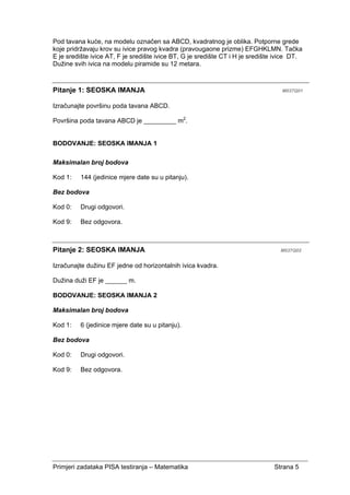 Primjeri zadataka PISA testiranja – Matematika Strana 5
Pod tavana kuće, na modelu označen sa ABCD, kvadratnog je oblika. Potporne grede
koje pridržavaju krov su ivice pravog kvadra (pravougaone prizme) EFGHKLMN. Tačka
E je središte ivice AT, F je središte ivice BT, G je središte CT i H je središte ivice DT.
Dužine svih ivica na modelu piramide su 12 metara.
Pitanje 1: SEOSKA IMANJA M037Q01
Izračunajte površinu poda tavana ABCD.
Površina poda tavana ABCD je _________ m2
.
BODOVANJE: SEOSKA IMANJA 1
Maksimalan broj bodova
Kod 1: 144 (jedinice mjere date su u pitanju).
Bez bodova
Kod 0: Drugi odgovori.
Kod 9: Bez odgovora.
Pitanje 2: SEOSKA IMANJA M037Q02
Izračunajte dužinu EF jedne od horizontalnih ivica kvadra.
Dužina duži EF je ______ m.
BODOVANJE: SEOSKA IMANJA 2
Maksimalan broj bodova
Kod 1: 6 (jedinice mjere date su u pitanju).
Bez bodova
Kod 0: Drugi odgovori.
Kod 9: Bez odgovora.
 