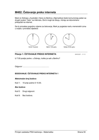 Primjeri zadataka PISA testiranja – Matematika Strana 50
M402: Četovanje preko interneta
Mark (iz Sidneja u Australiji) i Hans (iz Berlina u Njemačkoj) često komuniciraju jedan sa
drugim putem “četa” na internetu. Da bi mogli da četuju, moraju se istovremeno
prikopčati na internet.
Da bi pronašao pogodno vrijeme za četovanje, Mark je pogledao kartu vremenskih zona
u svijetu i pronašao sljedeće:
Pitanje 1: ČETOVANJE PREKO INTERNETA M402Q01 - 0 1 9
U 7.00 poslije podne u Sidneju, koliko je sati u Berlinu?
Odgovor: ........................................................
BODOVANJE: ČETOVANJE PREKO INTERNETA 1
Maksimalan broj bodova
Kod 1: 10 prije podne ili 10.00.
Bez bodova
Kod 0: Drugi odgovori.
Kod 9: Bez bodova.
 