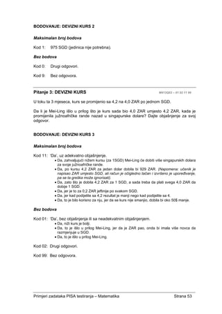 Primjeri zadataka PISA testiranja – Matematika Strana 53
BODOVANJE: DEVIZNI KURS 2
Maksimalan broj bodova
Kod 1: 975 SGD (jedinica nije potrebna).
Bez bodova
Kod 0: Drugi odgovori.
Kod 9: Bez odgovora.
Pitanje 3: DEVIZNI KURS M413Q03 – 01 02 11 99
U toku ta 3 mjeseca, kurs se promijenio sa 4,2 na 4,0 ZAR po jednom SGD.
Da li je Mei-Ling išlo u prilog što je kurs sada bio 4,0 ZAR umjesto 4,2 ZAR, kada je
promijenila južnoafričke rande nazad u singapurske dolare? Dajte objašnjenje za svoj
odgovor.
BODOVANJE: DEVIZNI KURS 3
Maksimalan broj bodova
Kod 11: ‘Da’, uz adekvatno objašnjenje.
• Da, zahvaljujući nižem kursu (za 1SGD) Mei-Ling će dobiti više singapurskih dolara
za svoje južnoafričke rande.
• Da, po kursu 4,2 ZAR za jedan dolar dobila bi 929 ZAR. (Napomena: učenik je
napisao ZAR umjesto SGD, ali račun je očigledno tačan i izvršeno je upoređivanje,
pa se ta greška može ignorisati).
• Da, zato što je dobila 4,2 ZAR za 1 SGD, a sada treba da plati svega 4,0 ZAR da
dobije 1 SGD.
• Da, jer je to za 0,2 ZAR jeftinije po svakom SGD.
• Da, jer kad podijelite sa 4,2 rezultat je manji nego kad podijelite sa 4.
• Da, to je bilo korisno za nju, jer da se kurs nije smanjio, dobila bi oko 50$ manje.
Bez bodova
Kod 01: ‘Da’, bez objašnjenja ili sa neadekvatnim objašnjenjem.
• Da, niži kurs je bolji.
• Da, to je išlo u prilog Mei-Ling, jer da je ZAR pao, onda bi imala više novca da
razmjenjuje u SGD.
• Da, to je išlo u prilog Mei-Ling.
Kod 02: Drugi odgovori.
Kod 99: Bez odgovora.
 