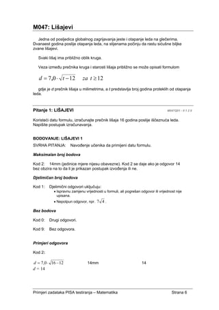 Primjeri zadataka PISA testiranja – Matematika Strana 6
M047: Lišajevi
Jedna od posljedica globalnog zagrijavanja jeste i otapanje leda na glečerima.
Dvanaest godina poslije otapanja leda, na stijenama počinju da rastu sićušne biljke
zvane lišajevi.
Svaki lišaj ima približno oblik kruga.
Veza između prečnika kruga i starosti lišaja približno se može opisati formulom
121207 ≥−⋅= tzatd ,
gdje je d prečnik lišaja u milimetrima, a t predstavlja broj godina proteklih od otapanja
leda.
Pitanje 1: LIŠAJEVI M047Q01 - 0 1 2 9
Koristeći datu formulu, izračunajte prečnik lišaja 16 godina poslije iščeznuća leda.
Napišite postupak izračunavanja.
BODOVANJE: LIŠAJEVI 1
SVRHA PITANJA: Navođenje učenika da primijeni datu formulu.
Maksimalan broj bodova
Kod 2: 14mm (jedinice mjere nijesu obavezne). Kod 2 se daje ako je odgovor 14
bez obzira na to da li je prikazan postupak izvođenja ili ne.
Djelimičan broj bodova
Kod 1: Djelimični odgovori uključuju:
• Ispravnu zamjenu vrijednosti u formuli, ali pogrešan odgovor ili vrijednost nije
upisana.
• Nepotpun odgovor, npr. 47 .
Bez bodova
Kod 0: Drugi odgovori.
Kod 9: Bez odgovora.
Primjeri odgovora
Kod 2:
12160,7 −⋅=d 14mm 14
d = 14
 