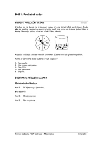 Primjeri zadataka PISA testiranja – Matematika Strana 63
M471: Proljećni vašar
Pitanje 1: PROLJEĆNI VAŠAR M471Q01
U jednoj igri na štandu na proljećnom vašaru prvo se koristi točak sa strelicom. Onda,
ako se strelica zaustavi na parnom broju, igrač ima pravo da izabere jedan kliker iz
kesice. Na donjoj slici su prikazani točak i klikeri u kesici.
Nagrada se dobija kada se odabere crni kliker. Suzana hoće da igra samo jednom.
Koliko je vjerovatno da će Suzana osvojiti nagradu?
A Nemoguće.
B Nije mnogo vjerovatno.
C Oko 50%.
D Vrlo vjerovatno.
E Sigurno.
BODOVANJE: PROLJEĆNI VAŠAR 1
Maksimalan broj bodova
Kod 1: B. Nije mnogo vjerovatno.
Bez bodova
Kod 0: Drugi odgovori.
Kod 9: Bez odgovora.
 