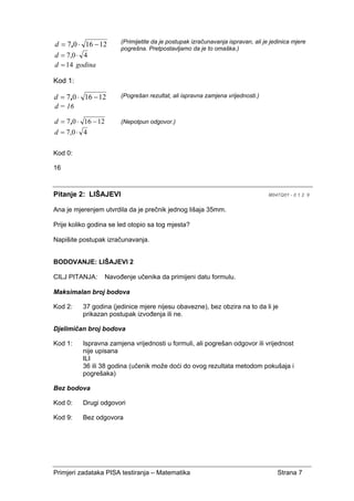 Primjeri zadataka PISA testiranja – Matematika Strana 7
(Primijetite da je postupak izračunavanja ispravan, ali je jedinica mjere
pogrešna. Pretpostavljamo da je to omaška.)
Kod 1:
(Pogrešan rezultat, ali ispravna zamjena vrijednosti.)
121607 −⋅= ,d (Nepotpun odgovor.)
40,7 ⋅=d
Kod 0:
16
Pitanje 2: LIŠAJEVI M047Q01 - 0 1 2 9
Ana je mjerenjem utvrdila da je prečnik jednog lišaja 35mm.
Prije koliko godina se led otopio sa tog mjesta?
Napišite postupak izračunavanja.
BODOVANJE: LIŠAJEVI 2
CILJ PITANJA: Navođenje učenika da primijeni datu formulu.
Maksimalan broj bodova
Kod 2: 37 godina (jedinice mjere nijesu obavezne), bez obzira na to da li je
prikazan postupak izvođenja ili ne.
Djelimičan broj bodova
Kod 1: Ispravna zamjena vrijednosti u formuli, ali pogrešan odgovor ili vrijednost
nije upisana
ILI
36 ili 38 godina (učenik može doći do ovog rezultata metodom pokušaja i
pogrešaka)
Bez bodova
Kod 0: Drugi odgovori
Kod 9: Bez odgovora
121607 −⋅= ,d
40,7 ⋅=d
14=d godina
121607 −⋅= ,d
d = 16
 
