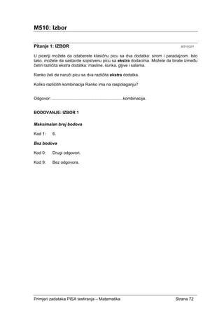Primjeri zadataka PISA testiranja – Matematika Strana 72
M510: Izbor
Pitanje 1: IZBOR M510Q01
U piceriji možete da odaberete klasičnu picu sa dva dodatka: sirom i paradajzom. Isto
tako, možete da sastavite sopstvenu picu sa ekstra dodacima. Možete da birate između
četiri različita ekstra dodatka: masline, šunka, gljive i salama.
Ranko želi da naruči picu sa dva različita ekstra dodatka.
Koliko različitih kombinacija Ranko ima na raspolaganju?
Odgovor: ....................................................................kombinacija.
BODOVANJE: IZBOR 1
Maksimalan broj bodova
Kod 1: 6.
Bez bodova
Kod 0: Drugi odgovori.
Kod 9: Bez odgovora.
 