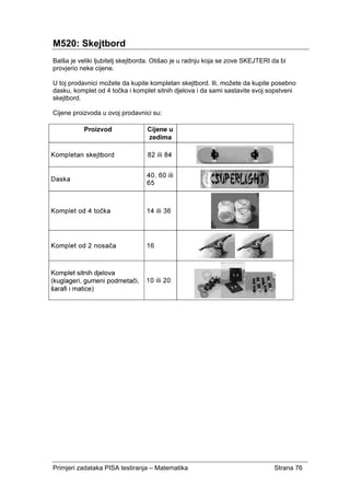 Primjeri zadataka PISA testiranja – Matematika Strana 76
M520: Skejtbord
Balša je veliki ljubitelj skejtborda. Otišao je u radnju koja se zove SKEJTERI da bi
provjerio neke cijene.
U toj prodavnici možete da kupite kompletan skejtbord. Ili, možete da kupite posebno
dasku, komplet od 4 točka i komplet sitnih djelova i da sami sastavite svoj sopstveni
skejtbord.
Cijene proizvoda u ovoj prodavnici su:
 