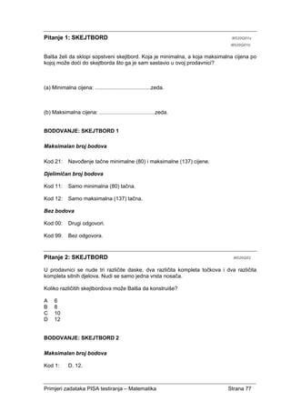 Primjeri zadataka PISA testiranja – Matematika Strana 77
Pitanje 1: SKEJTBORD M520Q01a
M520Q01b
Balša želi da sklopi sopstveni skejtbord. Koja je minimalna, a koja maksimalna cijena po
kojoj može doći do skejtborda što ga je sam sastavio u ovoj prodavnici?
(a) Minimalna cijena: .........................................zeda.
(b) Maksimalna cijena: .........................................zeda.
BODOVANJE: SKEJTBORD 1
Maksimalan broj bodova
Kod 21: Navođenje tačne minimalne (80) i maksimalne (137) cijene.
Djelimičan broj bodova
Kod 11: Samo minimalna (80) tačna.
Kod 12: Samo maksimalna (137) tačna.
Bez bodova
Kod 00: Drugi odgovori.
Kod 99: Bez odgovora.
Pitanje 2: SKEJTBORD M520Q02
U prodavnici se nude tri različite daske, dva različita kompleta točkova i dva različita
kompleta sitnih djelova. Nudi se samo jedna vrsta nosača.
Koliko različitih skejtbordova može Balša da konstruiše?
A 6
B 8
C 10
D 12
BODOVANJE: SKEJTBORD 2
Maksimalan broj bodova
Kod 1: D. 12.
 