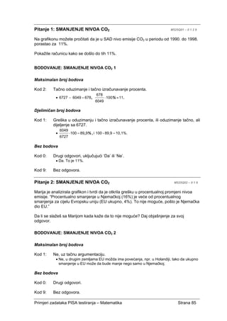 Primjeri zadataka PISA testiranja – Matematika Strana 85
Pitanje 1: SMANJENJE NIVOA CO2 M525Q01 – 0 1 2 9
Na grafikonu možete pročitati da je u SAD nivo emisije CO2 u periodu od 1990. do 1998.
porastao za 11%.
Pokažite računicu kako se došlo do tih 11%.
BODOVANJE: SMANJENJE NIVOA CO2 1
Maksimalan broj bodova
Kod 2: Tačno oduzimanje i tačno izračunavanje procenta.
• .%, 11100
6049
678
67860496727 ≈⋅=−
Djelimičan broj bodova
Kod 1: Greška u oduzimanju i tačno izračunavanje procenta, ili oduzimanje tačno, ali
dijeljenje sa 6727.
•
1 0 , 1 % .8 9 , 9-1 0 0i
==⋅ ,%,989100
6727
6049
Bez bodova
Kod 0: Drugi odgovori, uključujući ‘Da’ ili ‘Ne’.
• Da. To je 11%.
Kod 9: Bez odgovora.
Pitanje 2: SMANJENJE NIVOA CO2 M525Q02 – 0 1 9
Marija je analizirala grafikon i tvrdi da je otkrila grešku u procentualnoj promjeni nivoa
emisije. “Procentualno smanjenje u Njemačkoj (16%) je veće od procentualnog
smanjenja za cijelu Evropsku uniju (EU ukupno, 4%). To nije moguće, pošto je Njemačka
dio EU.”
Da li se slažeš sa Marijom kada kaže da to nije moguće? Daj objašnjenje za svoj
odgovor.
BODOVANJE: SMANJENJE NIVOA CO2 2
Maksimalan broj bodova
Kod 1: Ne, uz tačnu argumentaciju.
• Ne, u drugim zemljama EU možda ima povećanja, npr. u Holandiji, tako da ukupno
smanjenje u EU može da bude manje nego samo u Njemačkoj.
Bez bodova
Kod 0: Drugi odgovori.
Kod 9: Bez odgovora.
 