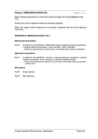 Primjeri zadataka PISA testiranja – Matematika Strana 86
Pitanje 3: SMANJENJE NIVOA CO2 M525Q03 – 0 1 2 9
Marija i Nikola razgovarali su o tome koja zemlja (ili regija) ima najveći porast emisije
CO2.
Svako je na osnovu dijagrama došao do različitog zaključka.
Dajte dva moguća ‘tačna’ odgovora na ovo pitanje i objasnite kako se do tih odgovora
može doći.
BODOVANJE: SMANJENJE NIVOA CO2 3
Maksimalan broj bodova
Kod 2: U odgovoru se identifikuju i matematički pristupi (najveće apsolutno povećanje
i najveće relativno povećanje), i nazivi zemalja – SAD i Australija.
• SAD ima najveći porast u milionima tona, a Australija najveći porast u procentima.
Djelimičan broj bodova
Kod 1: U odgovoru se identifikuju i pominju i najveće apsolutno povećanje i najveće
relativno povećanje, ali ne i zemlje, ili se navode pogrešne zemlje.
• Rusija ima najveći porast količine CO2 (1078 tona), a Australija najveći procentualni
porast (15%).
Bez bodova
Kod 0: Drugi odgovori.
Kod 9: Bez odgovora.
 