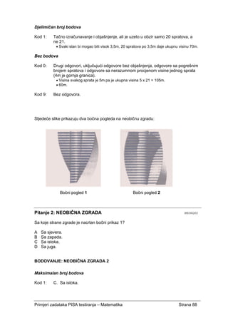 Primjeri zadataka PISA testiranja – Matematika Strana 88
Djelimičan broj bodova
Kod 1: Tačno izračunavanje i objašnjenje, ali je uzeto u obzir samo 20 spratova, a
ne 21.
• Svaki stan bi mogao biti visok 3,5m, 20 spratova po 3,5m daje ukupnu visinu 70m.
Bez bodova
Kod 0: Drugi odgovori, uključujući odgovore bez objašnjenja, odgovore sa pogrešnim
brojem spratova i odgovore sa nerazumnom procjenom visine jednog sprata
(4m je gornja granica).
• Visina svakog sprata je 5m pa je ukupna visina 5 x 21 = 105m.
• 60m.
Kod 9: Bez odgovora.
Sljedeće slike prikazuju dva bočna pogleda na neobičnu zgradu:
Pitanje 2: NEOBIČNA ZGRADA M836Q02
Sa koje strane zgrade je nacrtan bočni prikaz 1?
A Sa sjevera.
B Sa zapada.
C Sa istoka.
D Sa juga.
BODOVANJE: NEOBIČNA ZGRADA 2
Maksimalan broj bodova
Kod 1: C. Sa istoka.
 