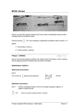 Primjeri zadataka PISA testiranja – Matematika Strana 9
M124: Koraci
Na slici se vide otisci stopala muškarca koji hoda. Korak P predstavlja razmak između
zadnjeg kraja dva uzastopna otiska.
Pomoću formule, 140=
P
n
, kod muškaraca, predstavlja se približan odnos između n i P
gdje je,
n = broj koraka u minuti, a
P = dužina koraka u metrima.
Pitanje 1: KORACI M124Q01 – 0 1 2 9
Ako se ova formula primijeni na Mirkov hod i Mirko napravi 70 koraka u minuti, kolika je
dužina njegovog koraka? Pokažite kako ste došli do rezultata.
BODOVANJE: KORACI 1
Maksimalan broj bodova
Kod 2:
0.5 m ili 50 cm,
2
1
(jedinica nije potrebna). 70/140.
Djelimičan broj bodova
Kod 1: Pravilno zamijenjeni brojevi u formuli, ali dobijen pogrešan odgovor, ili
odgovor uopšte nije dat.
140
70
=
p
(samo je izvršena zamjena brojeva u formuli)
70/p = 140
70 = 140 p
p = 0.5.
 