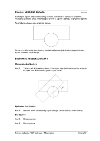 Primjeri zadataka PISA testiranja – Matematika Strana 90
Pitanje 4: NEOBIČNA ZGRADA M836Q04
Svaki sprat zgrade sadrži stanove koji su malo „izokrenuti“ u odnosu na prizemlje.
Posljednji sprat (20. iznad prizemlja) pod pravim je uglom u odnosu na prizemlje zgrade.
Na crtežu je prikazan plan prizemlja zgrade.
Na ovom crtežu ucrtaj plan desetog sprata iznad prizemlja koji pokazuje poziciju tog
sprata u odnosu na prizemlje.
BODOVANJE: NEOBIČNA ZGRADA 4
Maksimalan broj bodova
Kod 2: Tačan crtež, koji podrazumijeva dobar ugao rotacije i smjer suprotan kretanju
kazaljke sata. Prihvatamo uglove od 40o
do 50o
.
Djelimičan broj bodova
Kod 1: Netačno jedno od sljedećeg: ugao rotacije, centar rotacije, smjer rotacije.
Bez bodova
Kod 0: Drugi odgovori.
Kod 9: Bez odgovora.
 