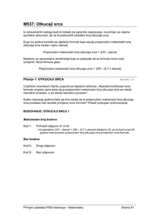 Primjeri zadataka PISA testiranja – Matematika Strana 91
M537: Otkucaji srca
Iz zdravstvenih razloga ljudi bi trebalo da ograniče naprezanje, na primjer za vrijeme
sportskih aktivnosti, da ne bi prekoračili određeni broj otkucaja srca.
Dugi niz godina koristila se sljedeća formula koja vezuje preporučeni maksimalni broj
otkucaja srca osobe i njenu starost:
Preporučeni maksimalni broj otkucaja srca = 220 – starost
Nedavno su sprovedena istraživanja koja su pokazala da se formula mora malo
izmijeniti. Nova formula glasi:
Preporučeni maksimalni broj otkucaja srca = 208 – (0,7 x starost)
Pitanje 1: OTKUCAJI SRCA M537Q01 – 0 1
U jednom novinskom članku pojavila se sljedeća rečenica: „Rezultat korišćenja nove
formule umjesto stare jeste da je preporučeni maksimalni broj otkucaja srca za mlade
neznatno smanjen, a za starije neznatno povećan.“
Koliko najmanje godina treba da ima osoba da bi preporučeni maksimalni broj otkucaja
srca porastao kao rezultat primjene nove formule? Prikaži postupak izračunavanja.
BODOVANJE: OTKUCAJI SRCA 1
Maksimalan broj bodova
Kod 1: Prihvatiti odgovor 41 ili 40.
• Iz jednačine 220 – starost = 208 – (0,7 x starost) dobijamo 40, pa će ljudi iznad 40
godina imati povećan preporučeni broj otkucaja srca primjenom nove formule.
Bez bodova
Kod 0: Drugi odgovori.
Kod 9: Bez odgovora.
 
