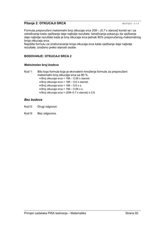 Primjeri zadataka PISA testiranja – Matematika Strana 92
Pitanje 2: OTKUCAJI SRCA M537Q02 – 0 1 9
Formula preporučeni maksimalni broj otkucaja srca 208 – (0,7 x starost) koristi se i za
određivanje kada vježbanje daje najbolje rezultate. Istraživanja pokazuju da vježbanje
daje najbolje rezultate kada je broj otkucaja srca jednak 80% preporučenog maksimalnog
broja otkucaja srca.
Napišite formulu za izračunavanje broja otkucaja srca kada vježbanje daje najbolje
rezultate, izraženo preko starosti osobe.
BODOVANJE: OTKUCAJI SRCA 2
Maksimalan broj bodova
Kod 1: Bilo koja formula koja je ekvivalent množenja formule za preporučeni
maksimalni broj otkucaja srca sa 80 %.
• Broj otkucaja srca = 166 – 0,56 x starost.
• Broj otkucaja srca = 166 – 0,6 x starost.
• Broj otkucaja srca = 166 – 0,6 x s.
• Broj otkucaja srca = 166 – 0,56 x s.
• Broj otkucaja srca = (208–0,7 x starost) x 0.8.
Bez bodova
Kod 0: Drugi odgovori.
Kod 9: Bez odgovora.
 