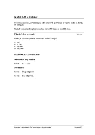 Primjeri zadataka PISA testiranja – Matematika Strana 93
M543: Let u svemir
Svemirska stanica „Mir“ ostala je u orbiti tokom 15 godina i za to vrijeme obišla je Zemlju
86 500 puta.
Najduži boravak jednog kosmonauta u stanici Mir trajao je oko 680 dana.
Pitanje 1: Let u svemir M543Q01
Koliko je, približno, puta taj kosmonaut obišao Zemlju?
A 110
B 1 100
C 11 000
D 110 000
BODOVANJE: LET U SVEMIR 1
Maksimalan broj bodova
Kod 1: C. 11 000.
Bez bodova
Kod 0: Drugi odgovori.
Kod 9: Bez odgovora.
 