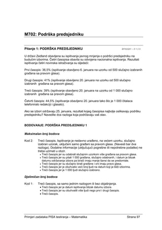 Primjeri zadataka PISA testiranja – Matematika Strana 97
M702: Podrška predsjedniku
Pitanje 1: PODRŠKA PREDSJEDNIKU M702Q01 – 0 1 2 9
U državi Zedland obavljena su ispitivanja javnog mnjenja o podršci predsjedniku na
budućim izborima. Četiri časopisa obavila su odvojena nacionalna ispitivanja. Rezultati
ispitivanja četiri novinska istraživanja su sljedeći:
Prvi časopis: 36,5% (ispitivanje obavljeno 6. januara na uzorku od 500 slučajno izabranih
građana sa pravom glasa).
Drugi časopis: 41% (ispitivanje obavljeno 20. januara na uzorku od 500 slučajno
izabranih građana sa pravom glasa).
Treći časopis: 39% (ispitivanje obavljeno 20. januara na uzorku od 1 000 slučajno
izabranih građana sa pravom glasa).
Četvrti časopis: 44,5% (ispitivanje obavljeno 20. januara tako što je 1 000 čitalaca
telefoniralo redakciji i glasalo).
Ako se izbori održavaju 25. januara, rezultati kojeg časopisa najbolje oslikavaju podršku
predsjedniku? Navedite dva razloga koja podržavaju vaš stav.
BODOVANJE: PODRŠKA PREDSJEDNIKU 1
Maksimalan broj bodova
Kod 2: Treći časopis. Ispitivanje je nedavno urađeno, na većem uzorku, slučajno
izabran uzorak, uključeni samo građani sa pravom glasa. (Navesti bar dva
razloga). Dodatne informacije (uključujući pogrešne iili nepotrebne podatke) ne
treba uzimati u obzir.
• Treći časopis jer su odabrali slučajnim uzorkom više građana sa pravom glasa.
• Treći časopis jer su pitali 1 000 građana, slučajno odabranih, i datum je blizak
datumu održavanja izbora pa birači imaju manje šansi da se predomisle.
• Treći časopis jer su slučajno birali građane i oni imaju pravo glasa.
• Treći časopis jer je obuhvatio veći broj ljudi na datum koji je bliži izborima.
• Treći časopis jer je 1 000 ljudi slučajno izabrano.
Djelimičan broj bodova
Kod 1: Treći časopis, sa samo jednim razlogom ili bez objašnjenja.
• Treći časopis jer je datum ispitivanja blizak datumu izbora.
• Treći časopis jer su obuhvatili više ljudi nego prvi i drugi časopis.
• Treći časopis.
 
