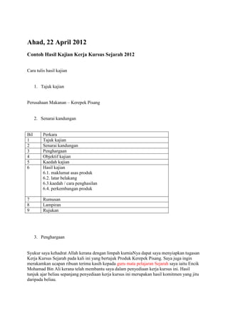 Ahad, 22 April 2012
Contoh Hasil Kajian Kerja Kursus Sejarah 2012


Cara tulis hasil kajian


      1. Tajuk kajian


Perusahaan Makanan – Kerepek Pisang


      2. Senarai kandungan


Bil       Perkara
1         Tajuk kajian
2         Senarai kandungan
3         Penghargaan
4         Objektif kajian
5         Kaedah kajian
6         Hasil kajian
          6.1. maklumat asas produk
          6.2. latar belakang
          6.3.kaedah / cara penghasilan
          6.4. perkembangan produk

7         Rumusan
8         Lampiran
9         Rujukan




      3. Penghargaan


Syukur saya kehadrat Allah kerana dengan limpah kurniaNya dapat saya menyiapkan tugasan
Kerja Kursus Sejarah pada kali ini yang bertajuk Produk Kerepek Pisang. Saya juga ingin
merakamkan ucapan ribuan terima kasih kepada guru mata pelajaran Sejarah saya iaitu Encik
Mohamad Bin Ali kerana telah membantu saya dalam penyediaan kerja kursus ini. Hasil
tunjuk ajar beliau sepanjang penyediaan kerja kursus ini merupakan hasil komitmen yang jitu
daripada beliau.
 