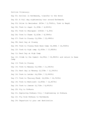 Outline Itinerary:
Day 01: Arrival in Kathmandu, transfer to the Hotel
Day 02: A full day sightseeing tour around Kathmandu
Day 03: Drive to Besisahar (825m / 2,706ft), Trek to Nagdi
Day 04: Trek to Jagat (1,300m / 4,665ft)
Day 05: Trek to Dharapani (1922m / 6,305)
Day 06: Trek to Chame (2,620m / 8,598ft)
Day 07: Trek to Pisang (3,200m / 10,498ft)
Day 08: Rest Day at Pisang
Day 09: Trek to Pisang Peak Base Camp (4,440m / 14,566ft)
Day 10: Trek to high camp (5,450m / 17,880ft)
Day 11: Rest Day at High Camp
Day 12: Climb to the Summit (6,091m / 19,983ft) and return to Base
Camp
Day 13: Trek to Pisang
Day 14: Trek to Manang (3,530m / 11,581ft)
Day 15: Rest day in Manang (3,530m / 11,581ft)
Day 16: Trek to Letdar (4,250m / 13,943ft)
Day 17: Trek to Thorung Phedi (4,500m / 14,763ft)
Day 18: Trek to Muktinath (3,800m / 12,467ft)
Day 19: Trek to Jomsom (2,710m / 8,891ft)
Day 20: Fly to Pokhara
Day 21: Exploring Pokhara City / Sightseeing in Pokhara
Day 22: Fly from Pokhara to Kathmandu
Day 24: Departure to your own destination
 