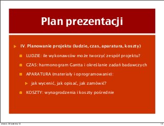 Plan prezentacji
IV. Planowanie projektu (ludzie, czas, aparatura, koszty)
LUDZIE: ile wykonawców może tworzyć zespół projektu?
CZAS: harmonogram Gantta i określanie zadań badawczych
APARATURA (materiały i oprogramowanie):
jak wycenić, jak opisać, jak zamówić?
KOSZTY: wynagrodzenia i koszty pośrednie
10wtorek, 30 kwietnia 13
 
